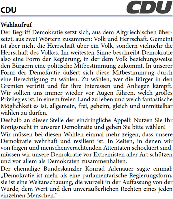 Wahlaufruf Der Begriff Demokratie setzt sich, aus dem Altgriechischen über- setzt, aus zwei Wörtern zusammen: Volk und Herrschaft. Gemeint  ist aber nicht die Herrschaft über ein Volk, sondern vielmehr die  Herrschaft des Volkes. Im weitesten Sinne beschreibt Demokratie  also eine Form der Regierung, in der dem Volk beziehungsweise  den Bürgern eine politische Mitbestimmung zukommt. In unserer  Form der Demokratie äußert sich diese Mitbestimmung durch  eine Berechtigung zu wählen. Zu wählen, wer die Bürger in den  Gremien vertritt und für ihre Interessen und Anliegen kämpft.  Wir sollten uns immer wieder vor Augen führen, welch großes  Privileg es ist, in einem freien Land zu leben und welch fantastische  Möglichkeit es ist, allgemein, frei, geheim, gleich und unmittelbar  wählen zu dürfen. Deshalb an dieser Stelle der eindringliche Appell: Nutzen Sie Ihr  Königsrecht in unserer Demokratie und gehen Sie bitte wählen! Wir müssen bei diesen Wahlen einmal mehr zeigen, dass unsere  Demokratie wehrhaft und resilient ist. In Zeiten, in denen wir  von feigen und menschenverachtenden Attentaten schockiert sind,  müssen wir unsere Demokratie vor Extremisten aller Art schützen  und vor allem als Demokraten zusammenhalten. Der ehemalige Bundeskanzler Konrad Adenauer sagte einmal:  „Demokratie ist mehr als eine parlamentarische Regierungsform,  sie ist eine Weltanschauung, die wurzelt in der Auffassung von der  Würde, dem Wert und den unveräußerlichen Rechten eines jeden  einzelnen Menschen.“