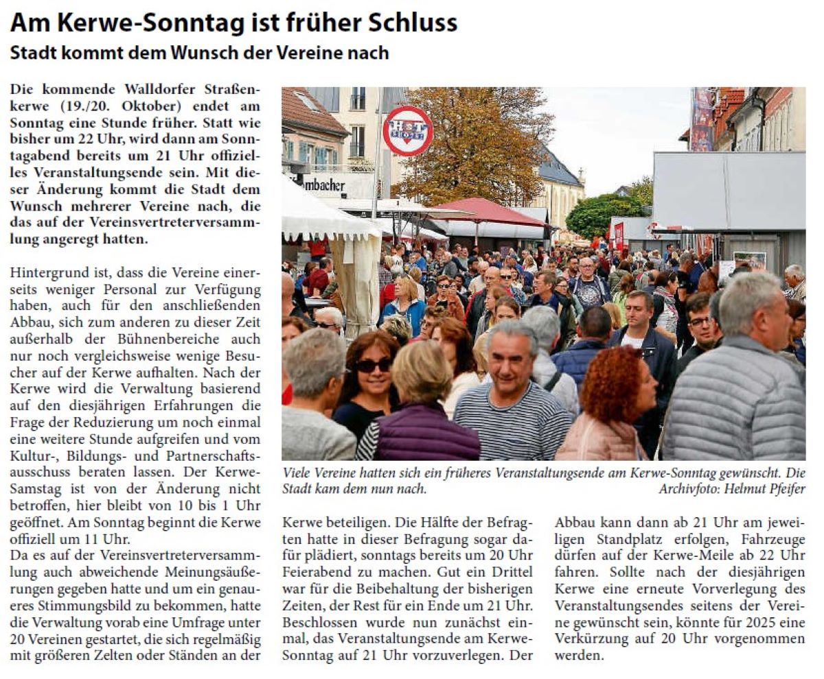 Am Kerwe-Sonntag ist früher Schluss Stadt kommt dem Wunsch der Vereine nach Die kommende Walldorfer Straßenkerwe (19./20. Oktober) endet am Sonntag eine Stunde früher. Statt wie bisher um 22 Uhr, wird dann am Sonntagabend bereits um 21 Uhr offizielles Veranstaltungsende sein. Mit dieser Änderung kommt die Stadt dem Wunsch mehrerer Vereine nach, die das auf der Vereinsvertreterversammlung angeregt hatten.