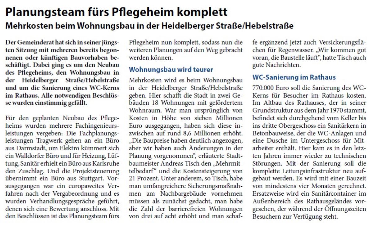 Planungsteam fürs Pflegeheim komplett Mehrkosten beim Wohnungsbau in der Heidelberger Straße/Hebelstraße Der Gemeinderat hat sich in seiner jüngsten Sitzung mit mehreren bereits begonnenen oder künftigen Bauvorhaben beschäftigt. Dabei ging es um den Neubau des Pflegeheims, den Wohnungsbau in der Heidelberger Straße/Hebelstraße und um die Sanierung eines WC-Kerns im Rathaus. Alle notwendigen Beschlüsse wurden einstimmig gefällt.
