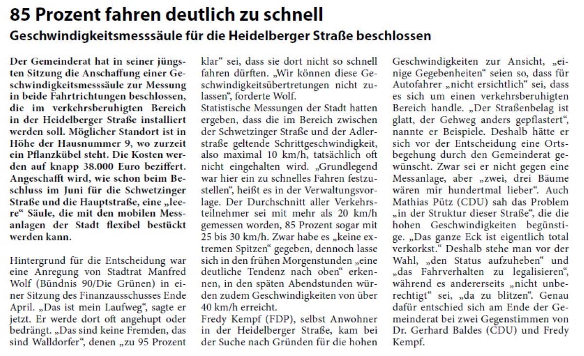 85 Prozent fahren deutlich zu schnell Geschwindigkeitsmesssäule für die Heidelberger Straße beschlossen Der Gemeinderat hat in seiner jüngsten Sitzung die Anschaffung einer Geschwindigkeitsmesssäule zur Messung in beide Fahrtrichtungen beschlossen, die im verkehrsberuhigten Bereich in der Heidelberger Straße installiert werden soll. Möglicher Standort ist in Höhe der Hausnummer 9, wo zurzeit ein Pflanzkübel steht. Die Kosten werden auf knapp 38.000 Euro beziffert. Angeschafft wird, wie schon beim Beschluss im Juni für die Schwetzinger Straße und die Hauptstraße, eine „leere“ Säule, die mit den mobilen Messanlagen der Stadt flexibel bestückt werden kann.