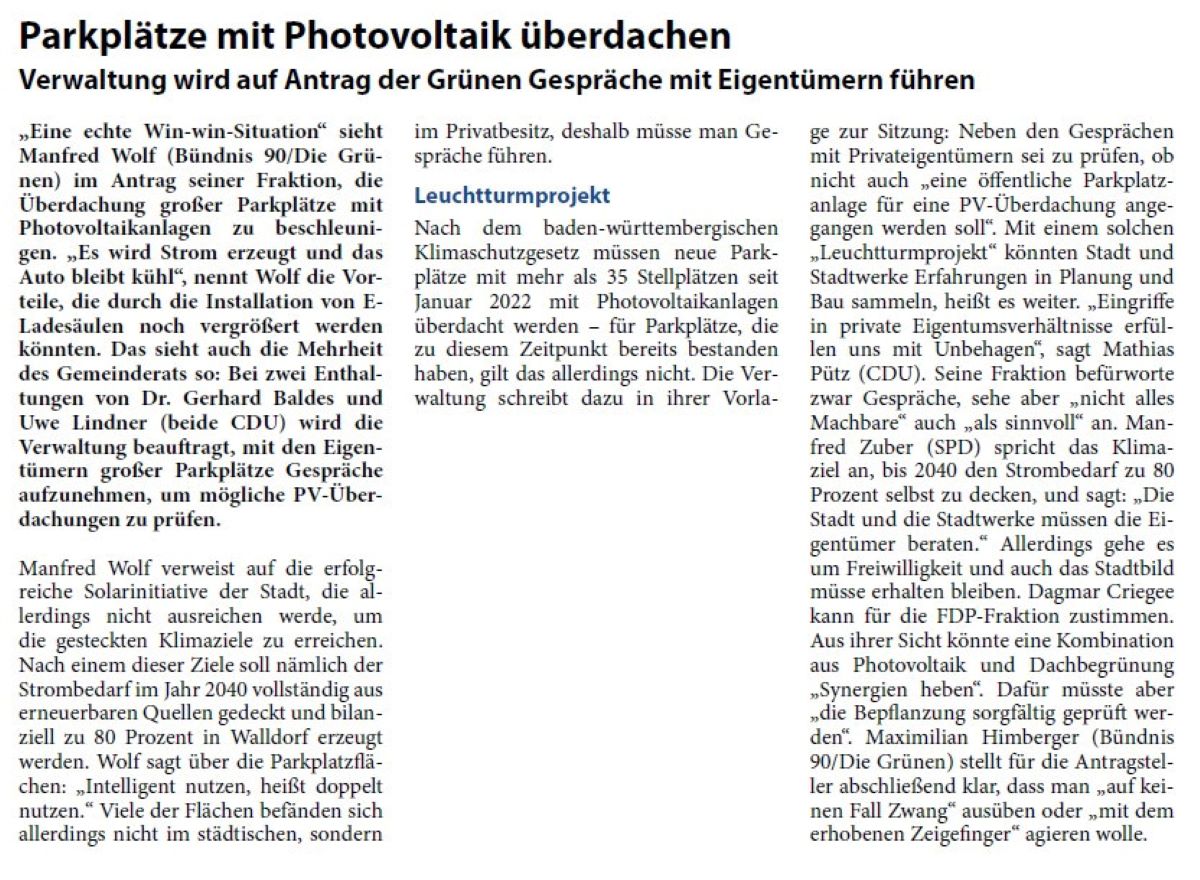 Parkplätze mit Photovoltaik überdachen Verwaltung wird auf Antrag der Grünen Gespräche mit Eigentümern führen „Eine echte Win-win-Situation“ sieht Manfred Wolf (Bündnis 90/Die Grünen) im Antrag seiner Fraktion, die Überdachung großer Parkplätze mit Photovoltaikanlagen zu beschleunigen. „Es wird Strom erzeugt und das Auto bleibt kühl“, nennt Wolf die Vorteile, die durch die Installation von ELadesäulen noch vergrößert werden könnten. Das sieht auch die Mehrheit des Gemeinderats so: Bei zwei Enthaltungen von Dr. Gerhard Baldes und Uwe Lindner (beide CDU) wird die Verwaltung beauftragt, mit den Eigentümern großer Parkplätze Gespräche aufzunehmen, um mögliche PV-Überdachungen zu prüfen.