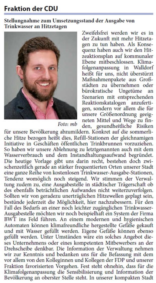 Zweifelsfrei werden wir es in der Zukunft mit mehr Hitzetagen zu tun haben. Als Konsequenz haben auch wir den Hitzeaktionsplan auf kommunaler Ebene mitbeschlossen. Klimafolgenanpassung in Walldorf heißt für uns, nicht überstürzt Maßnahmenpakete aus Großstädten zu übernehmen oder bürokratische Ungetüme an Szenarien mit entsprechenden Reaktionskatalogen anzufertigen, sondern vor allem die für unsere Größenordnung geeigneten Mittel und Wege zu finden, gesundheitliche Risiken für unsere Bevölkerung abzumildern. Konkret auf die sommerliche Hitze bezogen heißt dies, Refill-Stationen der gleichnamigen Initiative in Geschäften öffentlichen Trinkbrunnen vorzuziehen.