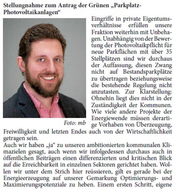 Eingriffe in private Eigentumsverhältnisse erfüllen unsere Fraktion weiterhin mit Unbehagen. Unabhängig von der Bewertung der Photovoltaikpflicht für neue Parkflächen mit über 35 Stellplätzen sind wir durchaus der Auffassung, diesen Zwang nicht auf Bestandsparkplätze zu übertragen beziehungsweise die bestehende Regelung nicht anzutasten. Zur Klarstellung: Ohnehin liegt dies nicht in der Zuständigkeit der Kommunen. Wie viele andere Projekte der Energiewende müssen derartige Vorhaben von Überzeugung, Freiwilligkeit und letzten Endes auch von der Wirtschaftlichkeit getragen sein.