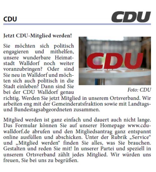 Sie möchten sich politisch engagieren und mithelfen, unsere wunderbare Heimatstadt Walldorf noch weiter voranzubringen? Oder sind Sie neu in Walldorf und möchten sich auch politisch in die Stadt einleben? Dann sind Sie bei der CDU Walldorf genau richtig. Werden Sie jetzt Mitglied in unserem Ortsverband. Wir arbeiten eng mit der Gemeinderatsfraktion sowie mit Landtagsund Bundestagsabgeordneten zusammen.