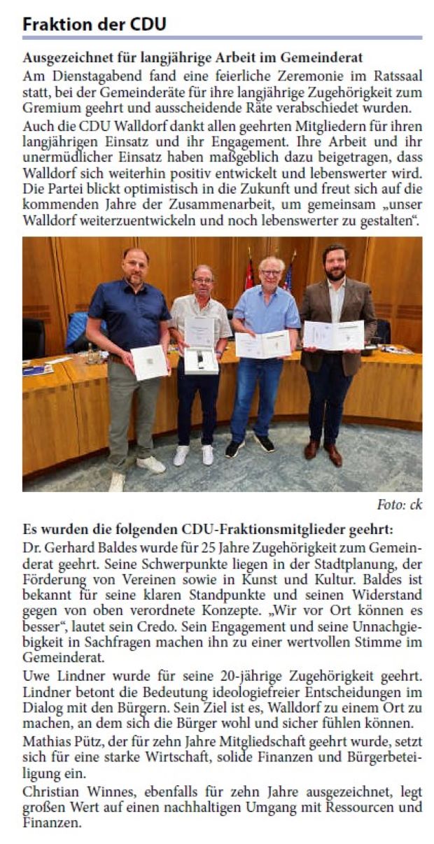 Am Dienstagabend fand eine feierliche Zeremonie im Ratssaal statt, bei der Gemeinderäte für ihre langjährige Zugehörigkeit zum Gremium geehrt und ausscheidende Räte verabschiedet wurden. Auch die CDU Walldorf dankt allen geehrten Mitgliedern für ihren langjährigen Einsatz und ihr Engagement. Ihre Arbeit und ihr unermüdlicher Einsatz haben maßgeblich dazu beigetragen, dass Walldorf sich weiterhin positiv entwickelt und lebenswerter wird. Die Partei blickt optimistisch in die Zukunft und freut sich auf die kommenden Jahre der Zusammenarbeit, um gemeinsam „unser Walldorf weiterzuentwickeln und noch lebenswerter zu gestalten“.