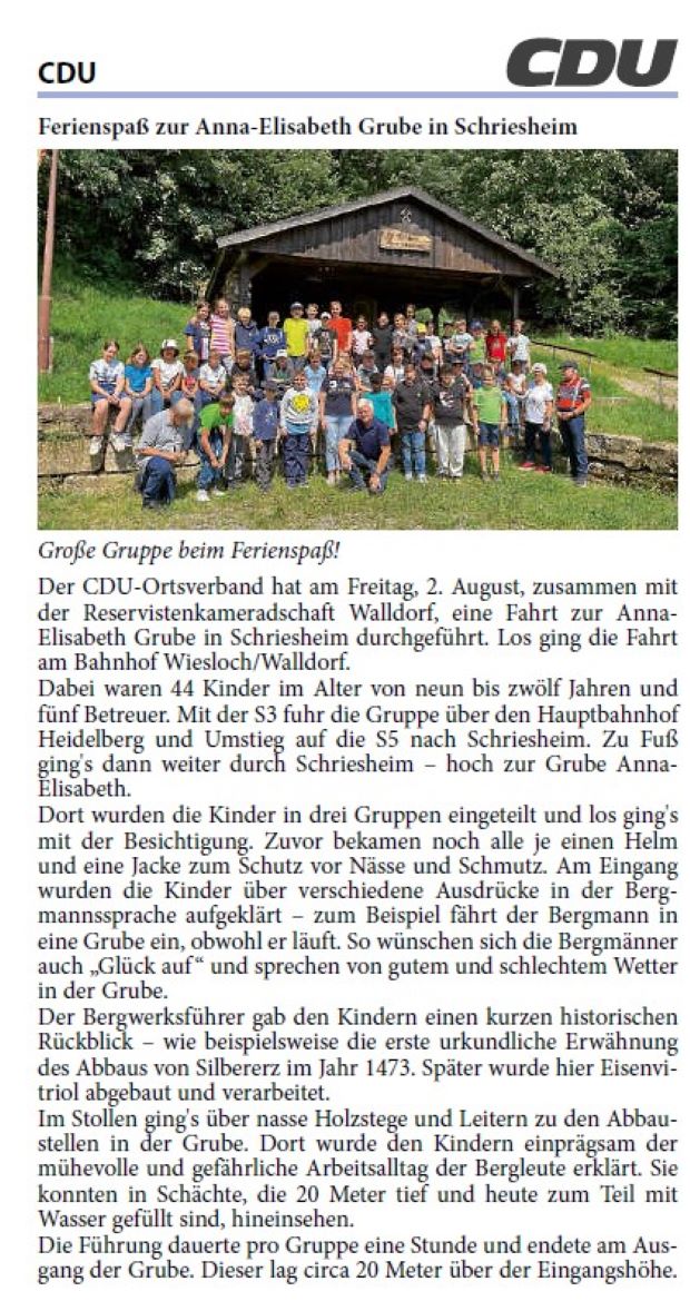 Der CDU-Ortsverband hat am Freitag, 2. August, zusammen mit der Reservistenkameradschaft Walldorf, eine Fahrt zur Anna- Elisabeth Grube in Schriesheim durchgeführt. Los ging die Fahrt am Bahnhof Wiesloch/Walldorf. Dabei waren 44 Kinder im Alter von neun bis zwölf Jahren und fünf Betreuer. Mit der S3 fuhr die Gruppe über den Hauptbahnhof Heidelberg und Umstieg auf die S5 nach Schriesheim. Zu Fuß ging's dann weiter durch Schriesheim – hoch zur Grube Anna- Elisabeth.