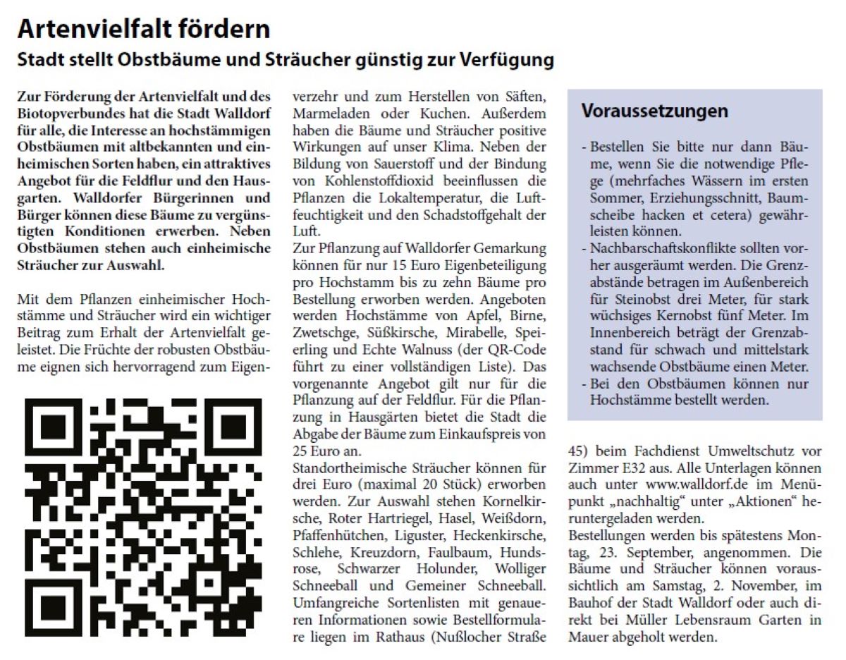 Artenvielfalt fördern Stadt stellt Obstbäume und Sträucher günstig zur Verfügung Zur Förderung der Artenvielfalt und des Biotopverbundes hat die Stadt Walldorf für alle, die Interesse an hochstämmigen Obstbäumen mit altbekannten und einheimischen Sorten haben, ein attraktives Angebot für die Feldfl ur und den Hausgarten. Walldorfer Bürgerinnen und Bürger können diese Bäume zu vergünstigten Konditionen erwerben. Neben Obstbäumen stehen auch einheimische Sträucher zur Auswahl.