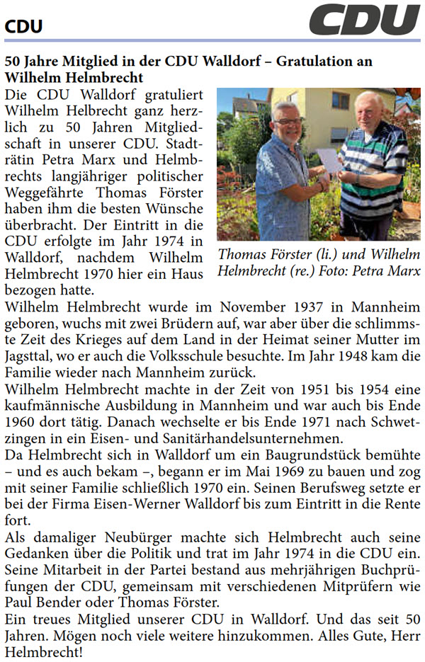 50 Jahre Mitglied in der CDU Walldorf – Gratulation an  Wilhelm Helmbrecht Die CDU Walldorf gratuliert  Wilhelm Helbrecht ganz herz- lich zu 50 Jahren Mitglied- schaft in unserer CDU. Stadt- rätin Petra Marx und Helmb- rechts langjähriger politischer  Weggefährte Thomas Förster  haben ihm die besten Wünsche  überbracht. Der Eintritt in die  CDU erfolgte im Jahr 1974 in  Walldorf, nachdem Wilhelm  Helmbrecht 1970 hier ein Haus  bezogen hatte. Wilhelm Helmbrecht wurde im November 1937 in Mannheim  geboren, wuchs mit zwei Brüdern auf, war aber über die schlimms- te Zeit des Krieges auf dem Land in der Heimat seiner Mutter im  Jagsttal, wo er auch die Volksschule besuchte. Im Jahr 1948 kam die  Familie wieder nach Mannheim zurück. Wilhelm Helmbrecht machte in der Zeit von 1951 bis 1954 eine  kaufmännische Ausbildung in Mannheim und war auch bis Ende  1960 dort tätig. Danach wechselte er bis Ende 1971 nach Schwet- zingen in ein Eisen- und Sanitärhandelsunternehmen. Da Helmbrecht sich in Walldorf um ein Baugrundstück bemühte  – und es auch bekam –, begann er im Mai 1969 zu bauen und zog  mit seiner Familie schließlich 1970 ein. Seinen Berufsweg setzte er  bei der Firma Eisen-Werner Walldorf bis zum Eintritt in die Rente  fort. Als damaliger Neubürger machte sich Helmbrecht auch seine  Gedanken über die Politik und trat im Jahr 1974 in die CDU ein.  Seine Mitarbeit in der Partei bestand aus mehrjährigen Buchprü- fungen der CDU, gemeinsam mit verschiedenen Mitprüfern wie  Paul Bender oder Thomas Förster. Ein treues Mitglied unserer CDU in Walldorf. Und das seit 50  Jahren. Mögen noch viele weitere hinzukommen. Alles Gute, Herr  Helmbrecht!