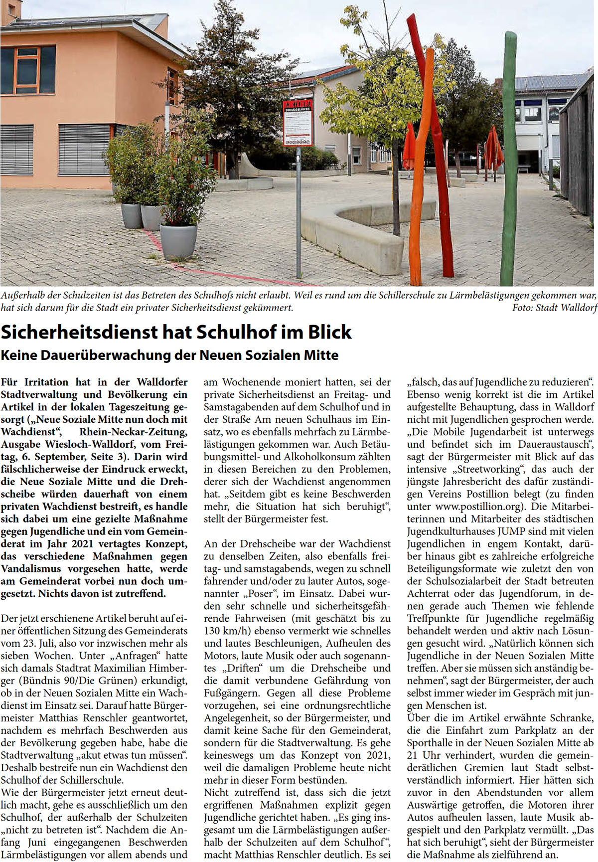Sicherheitsdienst hat Schulhof im Blick Keine Dauerüberwachung der Neuen Sozialen Mitte Für Irritation hat in der Walldorfer  Stadtverwaltung und Bevölkerung ein  Artikel in der lokalen Tageszeitung ge- sorgt („Neue Soziale Mitte nun doch mit  Wachdienst“, Rhein-Neckar-Zeitung,  Ausgabe Wiesloch-Walldorf, vom Frei- tag, 6. September, Seite 3). Darin wird  fälschlicherweise der Eindruck erweckt,  die Neue Soziale Mitte und die Dreh- scheibe würden dauerhaft von einem  privaten Wachdienst bestreift, es handle  sich dabei um eine gezielte Maßnahme  gegen Jugendliche und ein vom Gemein- derat im Jahr 2021 vertagtes Konzept,  das verschiedene Maßnahmen gegen  Vandalismus vorgesehen hatte, werde  am Gemeinderat vorbei nun doch um- gesetzt. Nichts davon ist zutreffend. Der jetzt erschienene Artikel beruht auf ei- ner öffentlichen Sitzung des Gemeinderats  vom 23. Juli, also vor inzwischen mehr als  sieben Wochen. Unter „Anfragen“ hatte  sich damals Stadtrat Maximilian Himber- ger (Bündnis 90/Die Grünen) erkundigt,  ob in der Neuen Sozialen Mitte ein Wach- dienst im Einsatz sei. Darauf hatte Bürger- meister Matthias Renschler geantwortet,  nachdem es mehrfach Beschwerden aus  der Bevölkerung gegeben habe, habe die  Stadtverwaltung „akut etwas tun müssen“.  Deshalb bestreife nun ein Wachdienst den  Schulhof der Schillerschule.  Wie der Bürgermeister jetzt erneut deut- lich macht, gehe es ausschließlich um den  Schulhof, der außerhalb der Schulzeiten  „nicht zu betreten ist“. Nachdem die An- fang Juni eingegangenen Beschwerden  Lärmbelästigungen vor allem abends und   am Wochenende moniert hatten, sei der  private Sicherheitsdienst an Freitag- und  Samstagabenden auf dem Schulhof und in  der Straße Am neuen Schulhaus im Ein- satz, wo es ebenfalls mehrfach zu Lärmbe- lästigungen gekommen war. Auch Betäu- bungsmittel- und Alkoholkonsum zählten  in diesen Bereichen zu den Problemen,  derer sich der Wachdienst angenommen  hat. „Seitdem gibt es keine Beschwerden  mehr, die Situation hat sich beruhigt“,  stellt der Bürgermeister fest. An der Drehscheibe war der Wachdienst  zu denselben Zeiten, also ebenfalls frei- tag- und samstagabends, wegen zu schnell  fahrender und/oder zu lauter Autos, soge- nannter „Poser“, im Einsatz. Dabei wur- den sehr schnelle und sicherheitsgefäh- rende Fahrweisen (mit geschätzt bis zu  130 km/h) ebenso vermerkt wie schnelles  und lautes Beschleunigen, Aufheulen des  Motors, laute Musik oder auch sogenann- tes „Driften“ um die Drehscheibe und  die damit verbundene Gefährdung von  Fußgängern. Gegen all diese Probleme  vorzugehen, sei eine ordnungsrechtliche  Angelegenheit, so der Bürgermeister, und  damit keine Sache für den Gemeinderat,  sondern für die Stadtverwaltung. Es gehe  keineswegs um das Konzept von 2021,  weil die damaligen Probleme heute nicht  mehr in dieser Form bestünden. Nicht zutreffend ist, dass sich die jetzt  ergriffenen Maßnahmen explizit gegen  Jugendliche gerichtet haben. „Es ging ins- gesamt um die Lärmbelästigungen außer- halb der Schulzeiten auf dem Schulhof “,  macht Matthias Renschler deutlich. Es sei   „falsch, das auf Jugendliche zu reduzieren“.  Ebenso wenig korrekt ist die im Artikel  aufgestellte Behauptung, dass in Walldorf  nicht mit Jugendlichen gesprochen werde.  „Die Mobile Jugendarbeit ist unterwegs  und befindet sich im Daueraustausch“,  sagt der Bürgermeister mit Blick auf das  intensive „Streetworking“, das auch der  jüngste Jahresbericht des dafür zuständi- gen Vereins Postillion belegt (zu finden  unter www.postillion.org). Die Mitarbei- terinnen und Mitarbeiter des städtischen  Jugendkulturhauses JUMP sind mit vielen  Jugendlichen in engem Kontakt, darü- ber hinaus gibt es zahlreiche erfolgreiche  Beteiligungsformate wie zuletzt den von  der Schulsozialarbeit der Stadt betreuten  Achterrat oder das Jugendforum, in de- nen gerade auch Themen wie fehlende  Treffpunkte für Jugendliche regelmäßig  behandelt werden und aktiv nach Lösun- gen gesucht wird. „Natürlich können sich  Jugendliche in der Neuen Sozialen Mitte  treffen. Aber sie müssen sich anständig be- nehmen“, sagt der Bürgermeister, der auch  selbst immer wieder im Gespräch mit jun- gen Menschen ist. Über die im Artikel erwähnte Schranke,  die die Einfahrt zum Parkplatz an der  Sporthalle in der Neuen Sozialen Mitte ab  21 Uhr verhindert, wurden die gemein- derätlichen Gremien laut Stadt selbst- verständlich informiert. Hier hätten sich  zuvor in den Abendstunden vor allem  Auswärtige getroffen, die Motoren ihrer  Autos aufheulen lassen, laute Musik ab- gespielt und den Parkplatz vermüllt. „Das  hat sich beruhigt“, sieht der Bürgermeister  die Maßnahme als zielführend an.