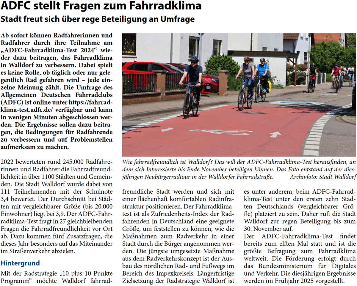 Ab sofort können Radfahrerinnen und  Radfahrer durch ihre Teilnahme am  „ADFC-Fahrradklima-Test 2024“ wie- der dazu beitragen, das Fahrradklima  in Walldorf zu verbessern. Dabei spielt  es keine Rolle, ob täglich oder nur gele- gentlich Rad gefahren wird – jede ein- zelne Meinung zählt. Die Umfrage des  Allgemeinen Deutschen Fahrradclubs  (ADFC) ist online unter https://fahrrad- klima-test.adfc.de/ verfügbar und kann  in wenigen Minuten abgeschlossen wer- den. Die Ergebnisse sollen dazu beitra- gen, die Bedingungen für Radfahrende  zu verbessern und auf Problemstellen  aufmerksam zu machen. 2022 bewerteten rund 245.000 Radfahre- rinnen und Radfahrer die Fahrradfreund- lichkeit in über 1100 Städten und Gemein- den. Die Stadt Walldorf wurde dabei von  111 Teilnehmenden mit der Schulnote  3,4 bewertet. Der Durchschnitt bei Städ- ten mit vergleichbarer Größe (bis 20.000  Einwohner) liegt bei 3,9. Der ADFC-Fahr- radklima-Test fragt in 27 gleichbleibenden  Fragen die Fahrradfreundlichkeit vor Ort  ab. Dazu kommen fünf Zusatzfragen, die  dieses Jahr besonders auf das Miteinander  im Straßenverkehr abzielen. Hintergrund Mit der Radstrategie „10 plus 10 Punkte  Programm“ möchte Walldorf fahrrad-  freundliche Stadt werden und sich mit  einer flächenhaft komfortablen Radinfra- struktur positionieren. Der Fahrradklima- test ist als Zufriedenheits-Index der Rad- fahrenden in Deutschland eine geeignete  Größe, um feststellen zu können, wie die  Maßnahmen zum Radverkehr in einer  Stadt durch die Bürger angenommen wer- den. Die jüngste umgesetzte Maßnahme  aus dem Radverkehrskonzept ist der Aus- bau des nördlichen Rad- und Fußwegs im  Bereich des Impexkreisels. Längerfristige  Zielsetzung der Radstrategie Walldorf ist   es unter anderem, beim ADFC-Fahrrad- klima-Test unter den ersten zehn Städ- ten Deutschlands (vergleichbarer Grö- ße) platziert zu sein. Daher ruft die Stadt  Walldorf zur regen Beteiligung bis zum  30. November auf.  Der ADFC-Fahrradklima-Test findet  bereits zum elften Mal statt und ist die  größte Befragung zum Fahrradklima  weltweit. Die Förderung erfolgt durch  das Bundesministerium für Digitales  und Verkehr. Die diesjährigen Ergebnisse  werden im Frühjahr 2025 vorgestellt.