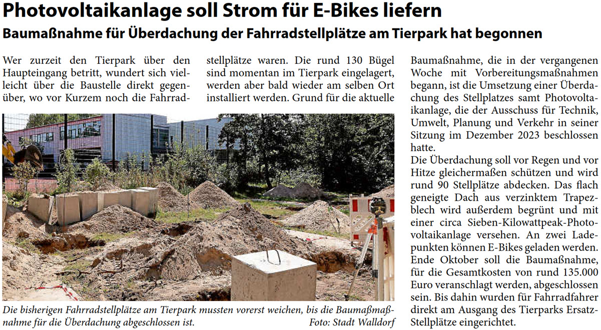 Wer zurzeit den Tierpark über den  Haupteingang betritt, wundert sich viel- leicht über die Baustelle direkt gegen- über, wo vor Kurzem noch die Fahrrad-  stellplätze waren. Die rund 130 Bügel  sind momentan im Tierpark eingelagert,  werden aber bald wieder am selben Ort  installiert werden. Grund für die aktuelle   Baumaßnahme, die in der vergangenen  Woche mit Vorbereitungsmaßnahmen  begann, ist die Umsetzung einer Überda- chung des Stellplatzes samt Photovolta- ikanlage, die der Ausschuss für Technik,  Umwelt, Planung und Verkehr in seiner  Sitzung im Dezember 2023 beschlossen  hatte.  Die Überdachung soll vor Regen und vor  Hitze gleichermaßen schützen und wird  rund 90 Stellplätze abdecken. Das flach  geneigte Dach aus verzinktem Trapez- blech wird außerdem begrünt und mit  einer circa Sieben-Kilowattpeak-Photo- voltaikanlage versehen. An zwei Lade- punkten können E-Bikes geladen werden.  Ende Oktober soll die Baumaßnahme,  für die Gesamtkosten von rund 135.000  Euro veranschlagt werden, abgeschlossen  sein. Bis dahin wurden für Fahrradfahrer  direkt am Ausgang des Tierparks Ersatz- Stellplätze eingerichtet.