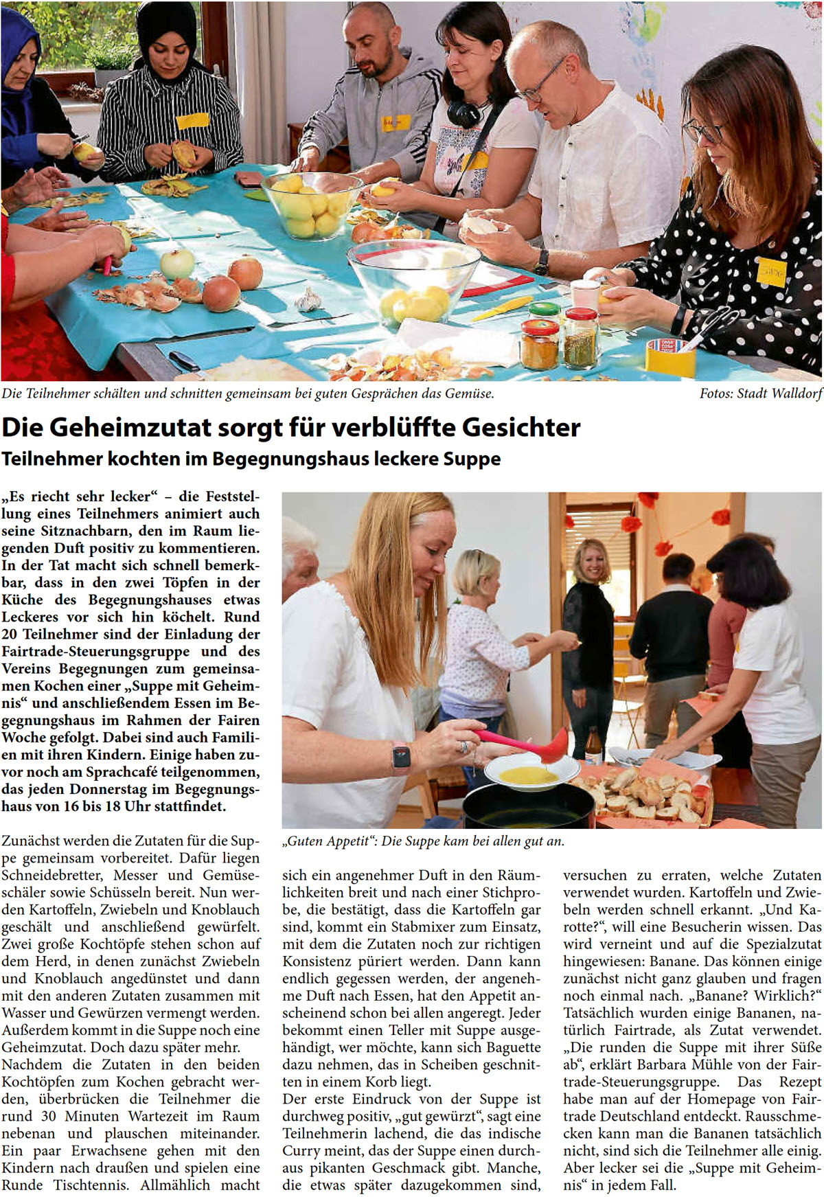„Es riecht sehr lecker“ – die Feststel- lung eines Teilnehmers animiert auch  seine Sitznachbarn, den im Raum lie- genden Duft positiv zu kommentieren.  In der Tat macht sich schnell bemerk- bar, dass in den zwei Töpfen in der  Küche des Begegnungshauses etwas  Leckeres vor sich hin köchelt. Rund  20 Teilnehmer sind der Einladung der  Fairtrade-Steuerungsgruppe und des  Vereins Begegnungen zum gemeinsa- men Kochen einer „Suppe mit Geheim- nis“ und anschließendem Essen im Be- gegnungshaus im Rahmen der Fairen  Woche gefolgt. Dabei sind auch Famili- en mit ihren Kindern. Einige haben zu- vor noch am Sprachcafé teilgenommen,  das jeden Donnerstag im Begegnungs- haus von 16 bis 18 Uhr stattfindet. Zunächst werden die Zutaten für die Sup- pe gemeinsam vorbereitet. Dafür liegen  Schneidebretter, Messer und Gemüse- schäler sowie Schüsseln bereit. Nun wer- den Kartoffeln, Zwiebeln und Knoblauch  geschält und anschließend gewürfelt.  Zwei große Kochtöpfe stehen schon auf  dem Herd, in denen zunächst Zwiebeln  und Knoblauch angedünstet und dann  mit den anderen Zutaten zusammen mit  Wasser und Gewürzen vermengt werden.  Außerdem kommt in die Suppe noch eine  Geheimzutat. Doch dazu später mehr.  Nachdem die Zutaten in den beiden  Kochtöpfen zum Kochen gebracht wer- den, überbrücken die Teilnehmer die  rund 30 Minuten Wartezeit im Raum  nebenan und plauschen miteinander.  Ein paar Erwachsene gehen mit den  Kindern nach draußen und spielen eine  Runde Tischtennis. Allmählich macht   sich ein angenehmer Duft in den Räum- lichkeiten breit und nach einer Stichpro- be, die bestätigt, dass die Kartoffeln gar  sind, kommt ein Stabmixer zum Einsatz,  mit dem die Zutaten noch zur richtigen  Konsistenz püriert werden. Dann kann  endlich gegessen werden, der angeneh- me Duft nach Essen, hat den Appetit an- scheinend schon bei allen angeregt. Jeder  bekommt einen Teller mit Suppe ausge- händigt, wer möchte, kann sich Baguette  dazu nehmen, das in Scheiben geschnit- ten in einem Korb liegt.  Der erste Eindruck von der Suppe ist  durchweg positiv, „gut gewürzt“, sagt eine  Teilnehmerin lachend, die das indische  Curry meint, das der Suppe einen durch- aus pikanten Geschmack gibt. Manche,  die etwas später dazugekommen sind,   versuchen zu erraten, welche Zutaten  verwendet wurden. Kartoffeln und Zwie- beln werden schnell erkannt. „Und Ka- rotte?“, will eine Besucherin wissen. Das  wird verneint und auf die Spezialzutat  hingewiesen: Banane. Das können einige  zunächst nicht ganz glauben und fragen  noch einmal nach. „Banane? Wirklich?“  Tatsächlich wurden einige Bananen, na- türlich Fairtrade, als Zutat verwendet.  „Die runden die Suppe mit ihrer Süße  ab“, erklärt Barbara Mühle von der Fair-  trade-Steuerungsgruppe. Das Rezept  habe man auf der Homepage von Fair-  trade Deutschland entdeckt. Rausschme- cken kann man die Bananen tatsächlich  nicht, sind sich die Teilnehmer alle einig.  Aber lecker sei die „Suppe mit Geheim- nis“ in jedem Fall.
