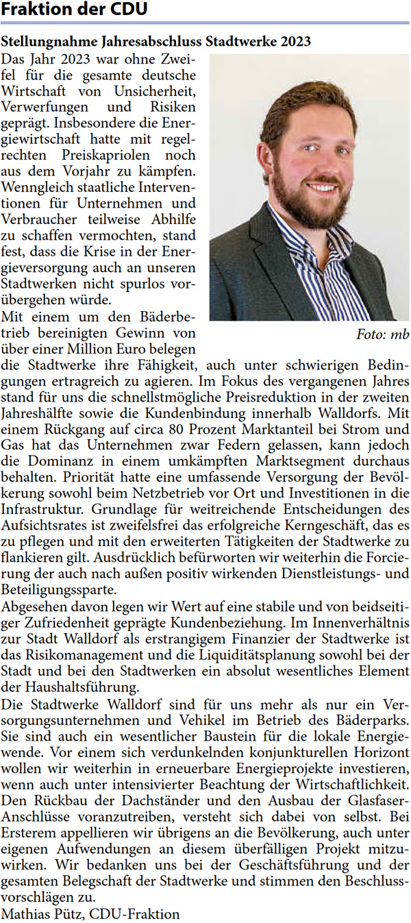 Das Jahr 2023 war ohne Zwei- fel für die gesamte deutsche  Wirtschaft von Unsicherheit,  Verwerfungen und Risiken  geprägt. Insbesondere die Ener- giewirtschaft hatte mit regel- rechten Preiskapriolen noch  aus dem Vorjahr zu kämpfen.  Wenngleich staatliche Interven- tionen für Unternehmen und  Verbraucher teilweise Abhilfe  zu schaffen vermochten, stand  fest, dass die Krise in der Ener- gieversorgung auch an unseren  Stadtwerken nicht spurlos vor- übergehen würde. Mit einem um den Bäderbe- trieb bereinigten Gewinn von  über einer Million Euro belegen  die Stadtwerke ihre Fähigkeit, auch unter schwierigen Bedin- gungen ertragreich zu agieren. Im Fokus des vergangenen Jahres  stand für uns die schnellstmögliche Preisreduktion in der zweiten  Jahreshälfte sowie die Kundenbindung innerhalb Walldorfs. Mit  einem Rückgang auf circa 80 Prozent Marktanteil bei Strom und  Gas hat das Unternehmen zwar Federn gelassen, kann jedoch  die Dominanz in einem umkämpften Marktsegment durchaus  behalten. Priorität hatte eine umfassende Versorgung der Bevöl- kerung sowohl beim Netzbetrieb vor Ort und Investitionen in die  Infrastruktur. Grundlage für weitreichende Entscheidungen des  Aufsichtsrates ist zweifelsfrei das erfolgreiche Kerngeschäft, das es  zu pflegen und mit den erweiterten Tätigkeiten der Stadtwerke zu  flankieren gilt. Ausdrücklich befürworten wir weiterhin die Forcie- rung der auch nach außen positiv wirkenden Dienstleistungs- und  Beteiligungssparte. Abgesehen davon legen wir Wert auf eine stabile und von beidseiti- ger Zufriedenheit geprägte Kundenbeziehung. Im Innenverhältnis  zur Stadt Walldorf als erstrangigem Finanzier der Stadtwerke ist  das Risikomanagement und die Liquiditätsplanung sowohl bei der  Stadt und bei den Stadtwerken ein absolut wesentliches Element  der Haushaltsführung. Die Stadtwerke Walldorf sind für uns mehr als nur ein Ver- sorgungsunternehmen und Vehikel im Betrieb des Bäderparks.  Sie sind auch ein wesentlicher Baustein für die lokale Energie- wende. Vor einem sich verdunkelnden konjunkturellen Horizont  wollen wir weiterhin in erneuerbare Energieprojekte investieren,  wenn auch unter intensivierter Beachtung der Wirtschaftlichkeit.  Den Rückbau der Dachständer und den Ausbau der Glasfaser- Anschlüsse voranzutreiben, versteht sich dabei von selbst. Bei  Ersterem appellieren wir übrigens an die Bevölkerung, auch unter  eigenen Aufwendungen an diesem überfälligen Projekt mitzu- wirken. Wir bedanken uns bei der Geschäftsführung und der  gesamten Belegschaft der Stadtwerke und stimmen den Beschluss- vorschlägen zu. Mathias Pütz, CDU-Fraktion