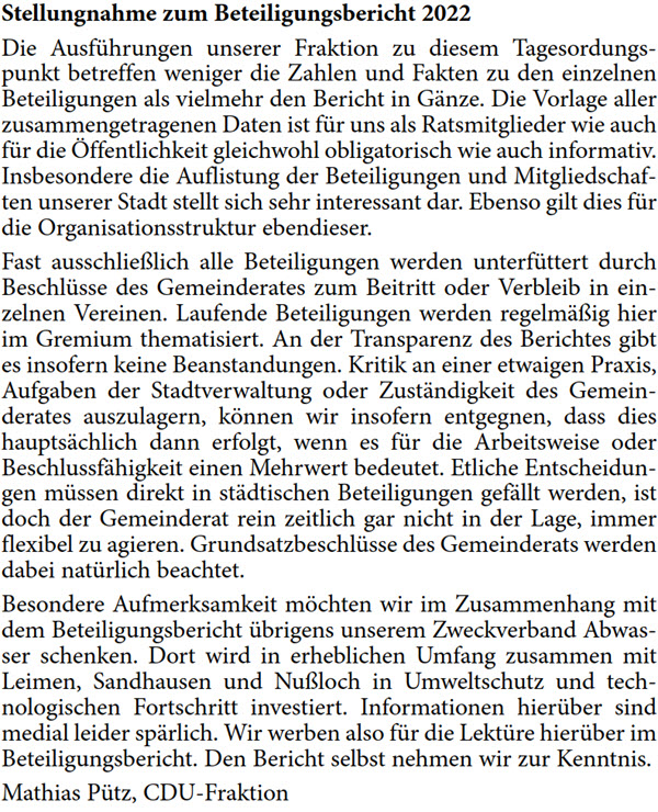 Die Ausführungen unserer Fraktion zu diesem Tagesordungs- punkt betreffen weniger die Zahlen und Fakten zu den einzelnen  Beteiligungen als vielmehr den Bericht in Gänze. Die Vorlage aller  zusammengetragenen Daten ist für uns als Ratsmitglieder wie auch  für die Öffentlichkeit gleichwohl obligatorisch wie auch informativ.  Insbesondere die Auflistung der Beteiligungen und Mitgliedschaf- ten unserer Stadt stellt sich sehr interessant dar. Ebenso gilt dies für  die Organisationsstruktur ebendieser. Fast ausschließlich alle Beteiligungen werden unterfüttert durch  Beschlüsse des Gemeinderates zum Beitritt oder Verbleib in ein- zelnen Vereinen. Laufende Beteiligungen werden regelmäßig hier  im Gremium thematisiert. An der Transparenz des Berichtes gibt  es insofern keine Beanstandungen. Kritik an einer etwaigen Praxis,  Aufgaben der Stadtverwaltung oder Zuständigkeit des Gemein- derates auszulagern, können wir insofern entgegnen, dass dies  hauptsächlich dann erfolgt, wenn es für die Arbeitsweise oder  Beschlussfähigkeit einen Mehrwert bedeutet. Etliche Entscheidun- gen müssen direkt in städtischen Beteiligungen gefällt werden, ist  doch der Gemeinderat rein zeitlich gar nicht in der Lage, immer  flexibel zu agieren. Grundsatzbeschlüsse des Gemeinderats werden  dabei natürlich beachtet. Besondere Aufmerksamkeit möchten wir im Zusammenhang mit  dem Beteiligungsbericht übrigens unserem Zweckverband Abwas- ser schenken. Dort wird in erheblichen Umfang zusammen mit  Leimen, Sandhausen und Nußloch in Umweltschutz und tech- nologischen Fortschritt investiert. Informationen hierüber sind  medial leider spärlich. Wir werben also für die Lektüre hierüber im  Beteiligungsbericht. Den Bericht selbst nehmen wir zur Kenntnis. Mathias Pütz, CDU-Fraktion