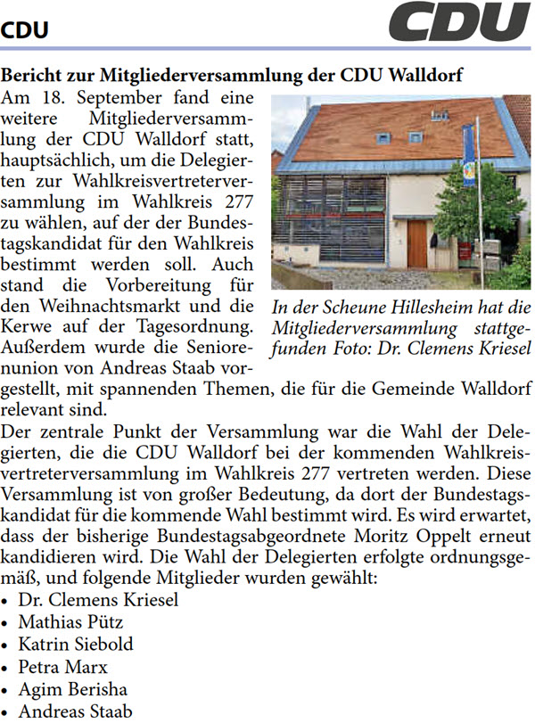 Am 18. September fand eine  weitere Mitgliederversamm- lung der CDU Walldorf statt,  hauptsächlich, um die Delegier- ten zur Wahlkreisvertreterver- sammlung im Wahlkreis 277  zu wählen, auf der der Bundes- tagskandidat für den Wahlkreis  bestimmt werden soll. Auch  stand die Vorbereitung für  den Weihnachtsmarkt und die  Kerwe auf der Tagesordnung.  Außerdem wurde die Seniore- nunion von Andreas Staab vor- gestellt, mit spannenden Themen, die für die Gemeinde Walldorf  relevant sind. Der zentrale Punkt der Versammlung war die Wahl der Dele- gierten, die die CDU Walldorf bei der kommenden Wahlkreis- vertreterversammlung im Wahlkreis 277 vertreten werden. Diese  Versammlung ist von großer Bedeutung, da dort der Bundestags- kandidat für die kommende Wahl bestimmt wird. Es wird erwartet,  dass der bisherige Bundestagsabgeordnete Moritz Oppelt erneut  kandidieren wird. Die Wahl der Delegierten erfolgte ordnungsge- mäß, und folgende Mitglieder wurden gewählt: • Dr. Clemens Kriesel • Mathias Pütz • Katrin Siebold • Petra Marx • Agim Berisha • Andreas Staab