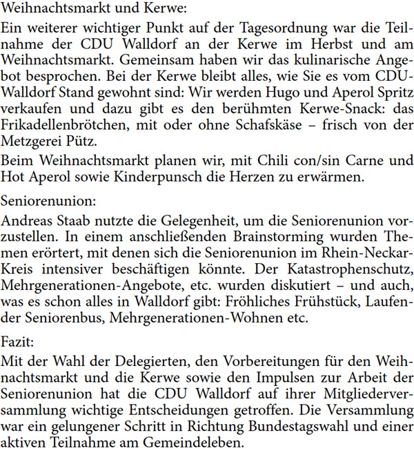 Weihnachtsmarkt und Kerwe: Ein weiterer wichtiger Punkt auf der Tagesordnung war die Teil- nahme der CDU Walldorf an der Kerwe im Herbst und am  Weihnachtsmarkt. Gemeinsam haben wir das kulinarische Ange- bot besprochen. Bei der Kerwe bleibt alles, wie Sie es vom CDU- Walldorf Stand gewohnt sind: Wir werden Hugo und Aperol Spritz  verkaufen und dazu gibt es den berühmten Kerwe-Snack: das  Frikadellenbrötchen, mit oder ohne Schafskäse – frisch von der  Metzgerei Pütz. Beim Weihnachtsmarkt planen wir, mit Chili con/sin Carne und  Hot Aperol sowie Kinderpunsch die Herzen zu erwärmen. Seniorenunion: Andreas Staab nutzte die Gelegenheit, um die Seniorenunion vor- zustellen. In einem anschließenden Brainstorming wurden The- men erörtert, mit denen sich die Seniorenunion im Rhein-Neckar- Kreis intensiver beschäftigen könnte. Der Katastrophenschutz,  Mehrgenerationen-Angebote, etc. wurden diskutiert – und auch,  was es schon alles in Walldorf gibt: Fröhliches Frühstück, Laufen- der Seniorenbus, Mehrgenerationen-Wohnen etc. Fazit: Mit der Wahl der Delegierten, den Vorbereitungen für den Weih- nachtsmarkt und die Kerwe sowie den Impulsen zur Arbeit der  Seniorenunion hat die CDU Walldorf auf ihrer Mitgliederver- sammlung wichtige Entscheidungen getroffen. Die Versammlung  war ein gelungener Schritt in Richtung Bundestagswahl und einer  aktiven Teilnahme am Gemeindeleben.