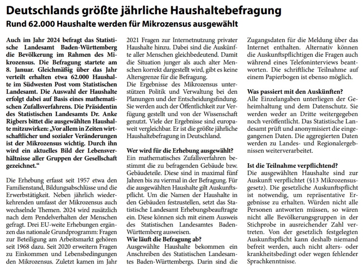 Deutschlands größte jährliche Haushaltebefragung Rund 62.000 Haushalte werden für Mikrozensus ausgewählt Auch im Jahr 2024 befragt das Statistische Landesamt Baden-Württemberg die Bevölkerung im Rahmen des Mikrozensus. Die Befragung startete am 8. Januar. Gleichmäßig über das Jahr verteilt erhalten etwa 62.000 Haushalte im Südwesten Post vom Statistischen Landesamt. Die Auswahl der Haushalte erfolgt dabei auf Basis eines mathematischen Zufallsverfahrens. Die Präsidentin des Statistischen Landesamts Dr. Anke Rigbers bittet die ausgewählten Haushalte mitzuwirken: „Vor allem in Zeiten wirtschaftlicher und sozialer Veränderungen ist der Mikrozensus wichtig. Durch ihn wird ein aktuelles Bild der Lebensverhältnisse aller Gruppen der Gesellschaft gezeichnet.“