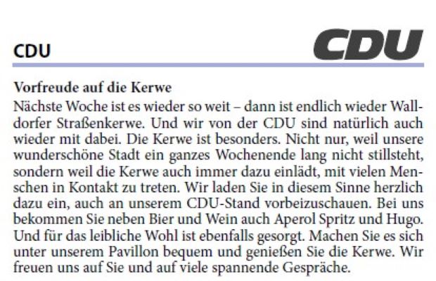 Vorfreude auf die Kerwe Nächste Woche ist es wieder so weit – dann ist endlich wieder Walldorfer Straßenkerwe. Und wir von der CDU sind natürlich auch wieder mit dabei. Die Kerwe ist besonders. Nicht nur, weil unsere wunderschöne Stadt ein ganzes Wochenende lang nicht stillsteht, sondern weil die Kerwe auch immer dazu einlädt, mit vielen Menschen in Kontakt zu treten. Wir laden Sie in diesem Sinne herzlich dazu ein, auch an unserem CDU-Stand vorbeizuschauen. Bei uns bekommen Sie neben Bier und Wein auch Aperol Spritz und Hugo. Und für das leibliche Wohl ist ebenfalls gesorgt. Machen Sie es sich unter unserem Pavillon bequem und genießen Sie die Kerwe. Wir freuen uns auf Sie und auf viele spannende Gespräche.
