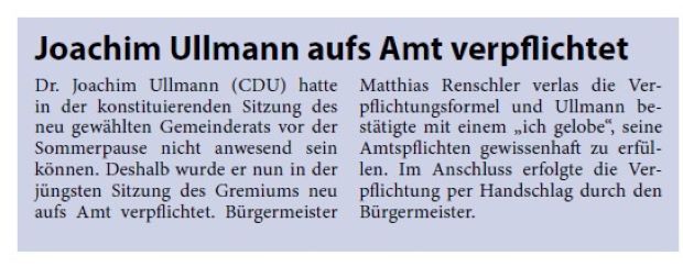 Joachim Ullmann aufs Amt verpflichtet Dr. Joachim Ullmann (CDU) hatte in der konstituierenden Sitzung des neu gewählten Gemeinderats vor der Sommerpause nicht anwesend sein können. Deshalb wurde er nun in der jüngsten Sitzung des Gremiums neu aufs Amt verpflichtet. Bürgermeister Matthias Renschler verlas die Verpflichtungsformel und Ullmann bestätigte mit einem „ich gelobe“, seine Amtspflichten gewissenhaft zu erfüllen. Im Anschluss erfolgte die Verpflichtung per Handschlag durch den Bürgermeister.