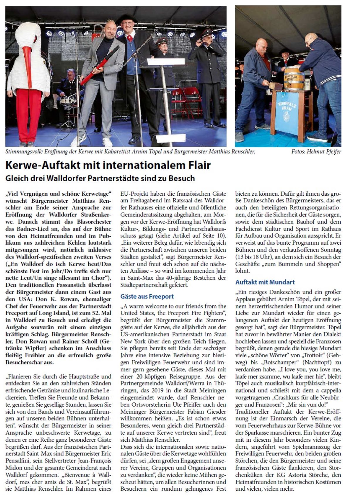 Kerwe-Auftakt mit internationalem Flair Gleich drei Walldorfer Partnerstädte sind zu Besuch „Viel Vergnügen und schöne Kerwetage“ wünscht Bürgermeister Matthias Renschler am Ende seiner Ansprache zur Eröffnung der Walldorfer Straßenkerwe. Danach stimmt das Blasorchester das Badner-Lied an, das auf der Bühne von den Heimatfreunden und im Publikum aus zahlreichen Kehlen lautstark mitgesungen wird, natürlich inklusive des Walldorf-spezifischen zweiten Verses („En Walldorf do isch Kerwe heut/Das schönste Fest im Johr/Do treffe sich nur nette Leut/Un singe allesamt im Chor“). Den traditionellen Fassanstich überlasst der Bürgermeister dann einem Gast aus den USA: Don K. Rowan, ehemaliger Chef der Feuerwehr aus der Partnerstadt Freeport auf Long Island, ist zum 52. Mal in Walldorf zu Besuch und erledigt die Aufgabe souverän mit einem einzigen kräftigen Schlag. Bürgermeister Renschler, Don Rowan und Rainer Scholl (Getränke Wipfler) schenken im Anschluss fleißig Freibier an die erfreulich große Besucherschar aus.