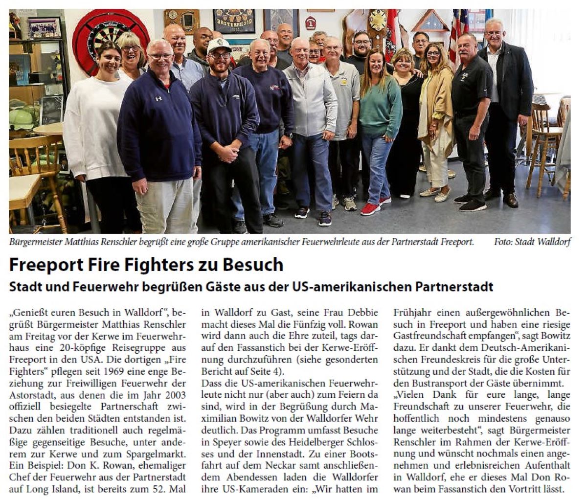 Freeport Fire Fighters zu Besuch Stadt und Feuerwehr begrüßen Gäste aus der US-amerikanischen Partnerstadt „Genießt euren Besuch in Walldorf “, begrüßt Bürgermeister Matthias Renschler am Freitag vor der Kerwe im Feuerwehrhaus eine 20-köpfige Reisegruppe aus Freeport in den USA. Die dortigen „Fire Fighters“ pflegen seit 1969 eine enge Beziehung zur Freiwilligen Feuerwehr der Astorstadt, aus denen die im Jahr 2003 offiziell besiegelte Partnerschaft zwischen den beiden Städten entstanden ist. Dazu zählen traditionell auch regelmäßige gegenseitige Besuche, unter anderem zur Kerwe und zum Spargelmarkt. Ein Beispiel: Don K. Rowan, ehemaliger Chef der Feuerwehr aus der Partnerstadt auf Long Island, ist bereits zum 52. Mal in Walldorf zu Gast, seine Frau Debbie macht dieses Mal die Fünfzig voll. Rowan wird dann auch die Ehre zuteil, tags darauf den Fassanstich bei der Kerwe-Eröffnung durchzuführen (siehe gesonderten Bericht auf Seite 4).