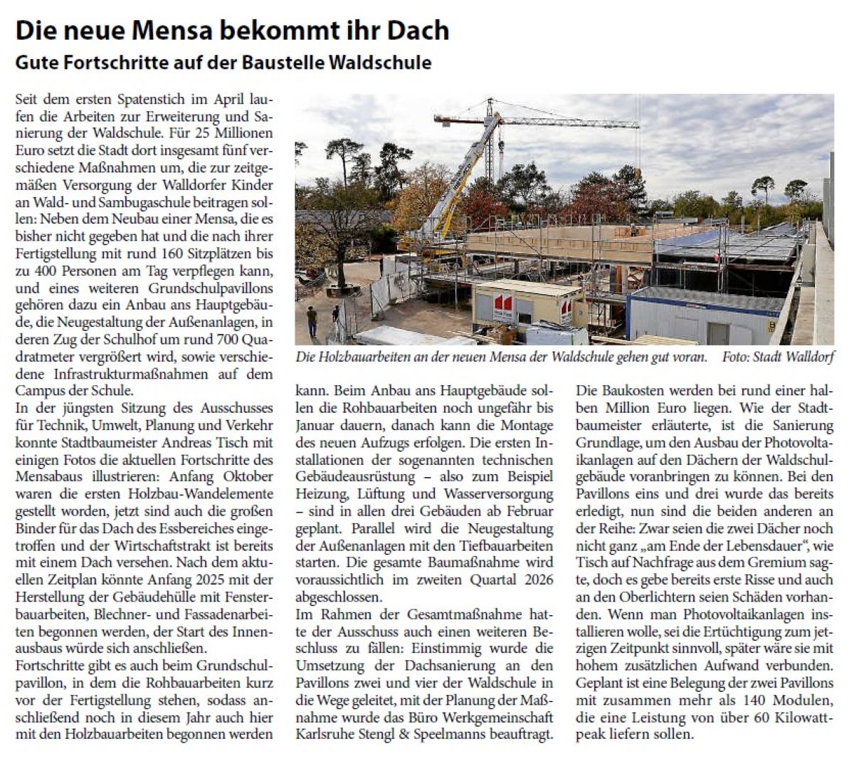 Die neue Mensa bekommt ihr Dach Gute Fortschritte auf der Baustelle Waldschule Seit dem ersten Spatenstich im April laufen die Arbeiten zur Erweiterung und Sanierung der Waldschule. Für 25 Millionen Euro setzt die Stadt dort insgesamt fünf verschiedene Maßnahmen um, die zur zeitgemäßen Versorgung der Walldorfer Kinder an Wald- und Sambugaschule beitragen sollen: Neben dem Neubau einer Mensa, die es bisher nicht gegeben hat und die nach ihrer Fertigstellung mit rund 160 Sitzplätzen bis zu 400 Personen am Tag verpflegen kann, und eines weiteren Grundschulpavillons gehören dazu ein Anbau ans Hauptgebäude, die Neugestaltung der Außenanlagen, in deren Zug der Schulhof um rund 700 Quadratmeter vergrößert wird, sowie verschiedene Infrastrukturmaßnahmen auf dem Campus der Schule.