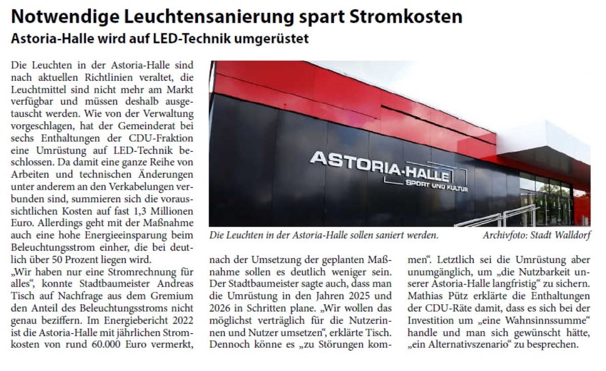 Notwendige Leuchtensanierung spart Stromkosten Astoria-Halle wird auf LED-Technik umgerüstet Die Leuchten in der Astoria-Halle sind nach aktuellen Richtlinien veraltet, die Leuchtmittel sind nicht mehr am Markt verfügbar und müssen deshalb ausgetauscht werden. Wie von der Verwaltung vorgeschlagen, hat der Gemeinderat bei sechs Enthaltungen der CDU-Fraktion eine Umrüstung auf LED-Technik beschlossen. Da damit eine ganze Reihe von Arbeiten und technischen Änderungen unter anderem an den Verkabelungen verbunden sind, summieren sich die voraussichtlichen Kosten auf fast 1,3 Millionen Euro. Allerdings geht mit der Maßnahme auch eine hohe Energieeinsparung beim Beleuchtungsstrom einher, die bei deutlich über 50 Prozent liegen wird.