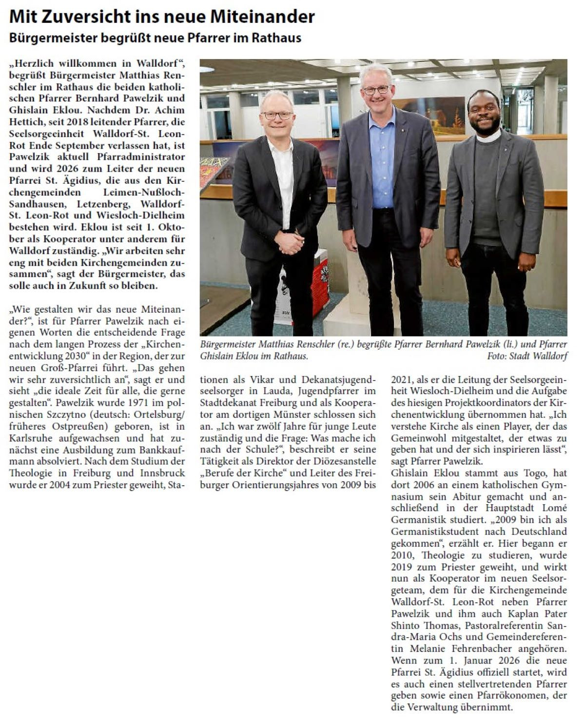 Mit Zuversicht ins neue Miteinander Bürgermeister begrüßt neue Pfarrer im Rathaus „Herzlich willkommen in Walldorf “, begrüßt Bürgermeister Matthias Renschler im Rathaus die beiden katholischen Pfarrer Bernhard Pawelzik und Ghislain Eklou. Nachdem Dr. Achim Hettich, seit 2018 leitender Pfarrer, die Seelsorgeeinheit Walldorf-St. Leon- Rot Ende September verlassen hat, ist Pawelzik aktuell Pfarradministrator und wird 2026 zum Leiter der neuen Pfarrei St. Ägidius, die aus den Kirchengemeinden Leimen-Nußloch- Sandhausen, Letzenberg, Walldorf- St. Leon-Rot und Wiesloch-Dielheim bestehen wird. Eklou ist seit 1. Oktober als Kooperator unter anderem für Walldorf zuständig. „Wir arbeiten sehr eng mit beiden Kirchengemeinden zusammen“, sagt der Bürgermeister, das solle auch in Zukunft so bleiben.