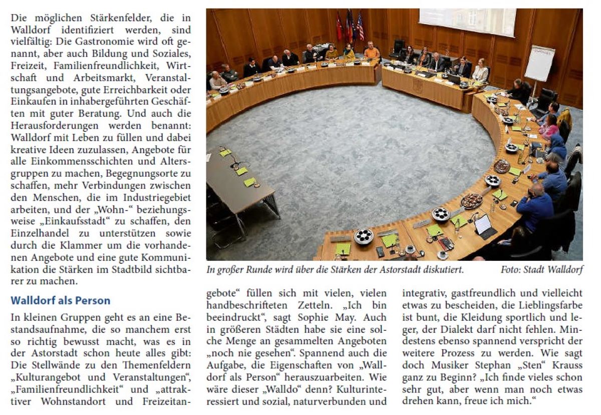Mit vielen Stärken zum starken Profil Stadtmarketing-Workshop erarbeitet erste Ansatzpunkte „Danke an alle, dass Sie sich die Zeit genommen haben“, sagt Bürgermeister Matthias Renschler an die Adresse der über zwanzig Mitwirkenden am Workshop im Ratssaal, der ganz im Zeichen des Stadtmarketings steht. „Das hat einfach Spaß gemacht“, urteilt der Bürgermeister über den gelungenen Nachmittag – und auch die Ergebnisse können sich sehen lassen. „Wir müssen jetzt sichten“, fängt für Sophie May und ihre Kollegin Laura Ebeling von der Agentur Stadtmanufaktur (Hamburg) die Arbeit nach einer Kick-off-Veranstaltung, Rundgängen durch die Stadt, Einzel- Interviews mit verschiedenen Akteuren und nun dem Workshop erst so richtig an. „Was ist das Profil Walldorfs? Wie lassen sich die Stärkenfelder verknüpfen? Und wie können wir diese Stärkenfelder in der Stadt sichtbar machen?“, sind die wichtigsten Fragen, mit denen sich die Expertinnen bis zum zweiten Workshop Ende November beschäftigen werden. Dann sollen konkrete Maßnahmen erarbeitet werden. Ziel ist, die Attraktivität der (Innen-)Stadt zu erhöhen