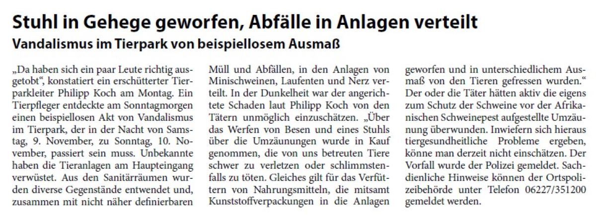 Stuhl in Gehege geworfen, Abfälle in Anlagen verteilt Vandalismus im Tierpark von beispiellosem Ausmaß „Da haben sich ein paar Leute richtig ausgetobt“, konstatiert ein erschütterter Tierparkleiter Philipp Koch am Montag. Ein Tierpfleger entdeckte am Sonntagmorgen einen beispiellosen Akt von Vandalismus im Tierpark, der in der Nacht von Samstag, 9. November, zu Sonntag, 10. November, passiert sein muss. Unbekannte haben die Tieranlagen am Haupteingang verwüstet. Aus den Sanitärräumen wurden diverse Gegenstände entwendet und, zusammen mit nicht näher definierbaren Müll und Abfällen, in den Anlagen von Minischweinen, Laufenten und Nerz verteilt. I