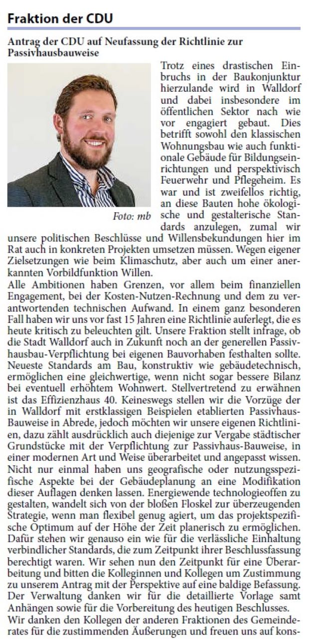 Antrag der CDU auf Neufassung der Richtlinie zur Passivhausbauweise Trotz eines drastischen Einbruchs in der Baukonjunktur hierzulande wird in Walldorf und dabei insbesondere im öffentlichen Sektor nach wie vor engagiert gebaut. Dies betrifft sowohl den klassischen Wohnungsbau wie auch funktionale Gebäude für Bildungseinrichtungen und perspektivisch Feuerwehr und Pflegeheim. Es war und ist zweifellos richtig, an diese Bauten hohe ökologische und gestalterische Standards anzulegen, zumal wir unsere politischen Beschlüsse und Willensbekundungen hier im Rat auch in konkreten Projekten umsetzen müssen. Wegen eigener Zielsetzungen wie beim Klimaschutz, aber auch um einer anerkannten Vorbildfunktion Willen