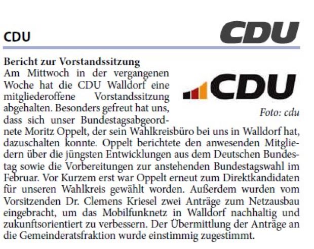 Am Mittwoch in der vergangenen Woche hat die CDU Walldorf eine mitgliederoffene Vorstandssitzung abgehalten. Besonders gefreut hat uns, dass sich unser Bundestagsabgeordnete Moritz Oppelt, der sein Wahlkreisbüro bei uns in Walldorf hat, dazuschalten konnte. Oppelt berichtete den anwesenden Mitgliedern über die jüngsten Entwicklungen aus dem Deutschen Bundestag sowie die Vorbereitungen zur anstehenden Bundestagswahl im Februar. Vor Kurzem erst war Oppelt erneut zum Direktkandidaten für unseren Wahlkreis gewählt worden. Außerdem wurden vom Vorsitzenden Dr. Clemens Kriesel zwei Anträge zum Netzausbau eingebracht, um das Mobilfunknetz in Walldorf nachhaltig und zukunftsorientiert zu verbessern. Der Übermittlung der Anträge an die Gemeinderatsfraktion wurde einstimmig zugestimmt