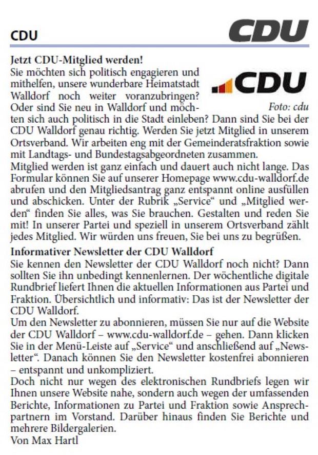 Sie möchten sich politisch engagieren und mithelfen, unsere wunderbare Heimatstadt Walldorf noch weiter voranzubringen? Oder sind Sie neu in Walldorf und möchten sich auch politisch in die Stadt einleben? Dann sind Sie bei der CDU Walldorf genau richtig. Werden Sie jetzt Mitglied in unserem Ortsverband. Wir arbeiten eng mit der Gemeinderatsfraktion sowie mit Landtags- und Bundestagsabgeordneten zusammen. Mitglied werden ist ganz einfach und dauert auch nicht lange. Das Formular können Sie auf unserer Homepage www.cdu-walldorf.de abrufen und den Mitgliedsantrag ganz entspannt online ausfüllen und abschicken. Unter der Rubrik „Service“ und „Mitglied werden“ finden Sie alles, was Sie brauchen. Gestalten und reden Sie mit! In unserer Partei und speziell in unserem Ortsverband zählt jedes Mitglied. Wir würden uns freuen, Sie bei uns zu begrüßen.